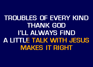 TROUBLES OF EVERY KIND
THANK GOD
I'LL ALWAYS FIND
A LITTLE TALK WITH JESUS
MAKES IT RIGHT