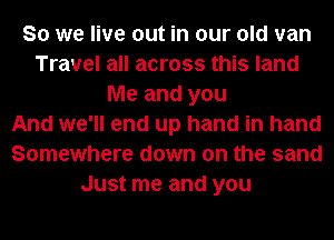 So we live out in our old van
Travel all across this land
Me and you
And we'll end up hand in hand
Somewhere down on the sand
Just me and you