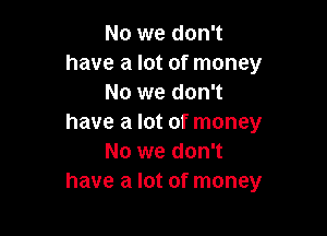 No we don't
have a lot of money
No we don't

have a lot of money
No we don't
have a lot of money