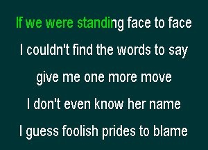 If we were standing face to face
I couldn't find the words to say
give me one more move
I don't even know her name

I guess foolish prides to blame