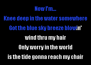 Howl'm...

Knee deep ill the water somewhere
Got the blue SKI! DIGBZG hlowin'
wind thfll my hair
UIIIUWBIWHI the world
is the tide gonna reach my chair