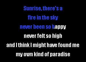 Sunrise.there's a
fire inthe sky
never been so haupu

neuerfeltso high
and I think I might have found me
my own kind ofnaradise