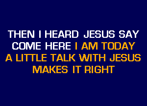 THEN I HEARD JESUS SAY
COME HERE I AM TODAY
A LITTLE TALK WITH JESUS
MAKES IT RIGHT