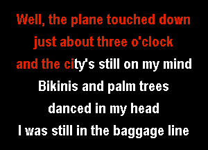 Well, the plane touched down
just about three o'clock
and the city's still on my mind
Bikinis and palm trees
danced in my head
I was still in the baggage line