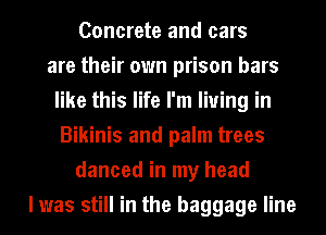 Concrete and cars
are their own prison bars
like this life I'm living in
Bikinis and palm trees
danced in my head
I was still in the baggage line