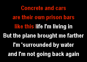Concrete and cars
are their own prison bars
like this life I'm living in
But the plane brought me farther
I'm 'surrounded by water
and I'm not going back again