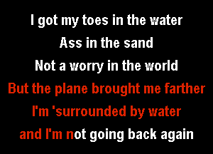 I got my toes in the water
Ass in the sand
Not a worry in the world
But the plane brought me farther
I'm 'surrounded by water
and I'm not going back again