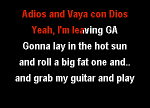 Adios and Maya con Dios
Yeah, I'm leaving GA
Gonna lay in the hot sun
and roll a big fat one and..
and grab my guitar and play