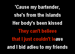 'Cause my bartender,
she's from the islands
Her body's been kissed
They can't believe
that Ijust couldn't leave
and I bid adieu to my friends