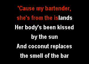 'Cause my bartender,
she's from the islands
Her body's been kissed
by the sun

And coconut replaces
the smell of the bar