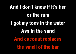 And I don't know if its her
or the rum
I got my toes in the water
Ass in the sand

And coconut replaces
the smell of the bar