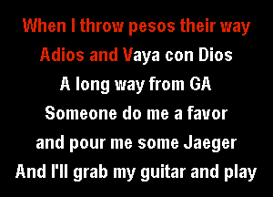When I throw pesos their way
Adios and Maya con Dios
A long way from GA
Someone do me a favor
and pour me some Jaeger
And I'll grab my guitar and play