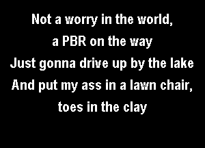 Not a worry in the world,
a PBR on the way
Just gonna drive up by the lake
And put my ass in a lawn chair,
toes in the clay