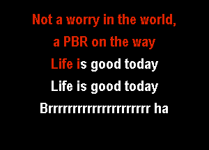 Not a worry in the world,
a PBR on the way
Life is good today

Life is good today

Brrrrrrrrrrrrrrrrrrrrr ha