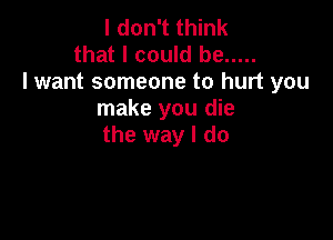 I don't think
that I could be .....
lwant someone to hurt you
make you die

the way I do