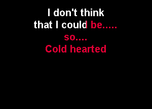 I don't think
that I could be .....

30....
Cold hearted