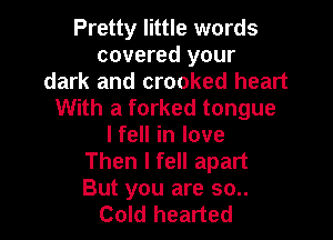 Pretty little words
covered your
dark and crooked heart
With a forked tongue

lfell in love
Then I fell apart
But you are 30..

Cold hearted