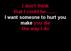 I don't think
that I could be ........
lwant someone to hurt you
make you die

the way I do