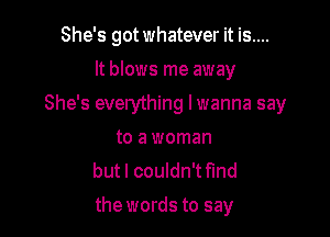 She's got whatever it is....
It blows me away

She's everything lwanna say

to a woman
but I couldn't fmd
the words to say