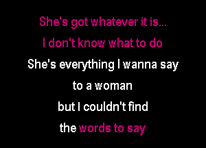 She's got whatever it is...
I don't know what to do

She's everything lwanna say

to a woman
but I couldn't fmd
the words to say