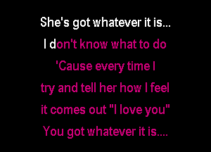 She's got whatever it is...
I don't know what to do
'Cause every time I
try and tell her how I feel

it comes out I love you

You got whatever it is....