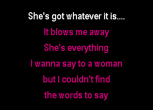 She's got whatever it is....

It blows me away
She's everything

lwanna say to a woman
but I couldn't fmd
the words to say