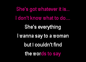 She's got whatever it is...

I don't know what to do....
She's everything

lwanna say to a woman
but I couldn't fmd
the words to say