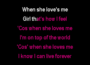 When she love's me
Girl that's how I feel

'Cos when she loves me

I'm on top ofthe world

'Cos' when she loves me

I know I can live forever