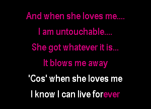 And when she loves me....
I am untouchable...

She got whatever it is...

It blows me away

'Cos' when she loves me

I know I can live forever