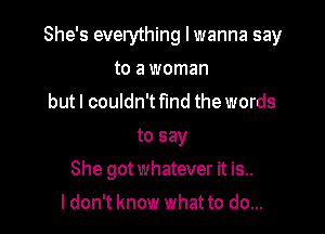 She's everything I wanna say

to a woman
but I couldn't find the words
to say
She got whatever it is..
I don't know what to do...