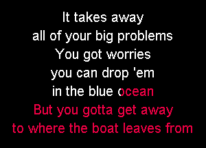 It takes away
all of your big problems
You got worries
you can drop 'em
in the blue ocean
But you gotta get away
to where the boat leaves from