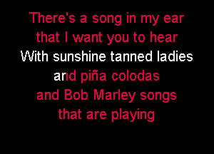 There's a song in my ear
that I want you to hear
With sunshine tanned ladies
and pir'ia colodas
and Bob Marley songs
that are playing

g