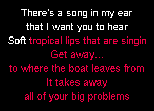 There's a song in my ear
that I want you to hear
Soft tropical lips that are singin
Get away...
to where the boat leaves from
It takes away
all of your big problems
