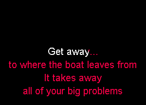 Get away. ..

to where the boat leaves from
It takes away
all of your big problems