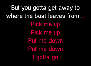 But you gotta get away to
where the boat leaves from...
Pick me up
Pick me up

Put me down
Put me down
I gotta go