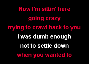 Now I'm sittin' here
going crazy
trying to crawl back to you

I was dumb enough
not to settle down
when you wanted to