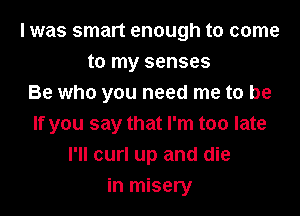 I was smart enough to come
to my senses
Be who you need me to be

If you say that I'm too late
I'll curl up and die
in misery