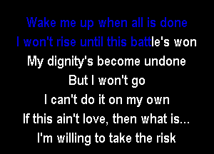 Wake me up when all is done
I won't rise until this battle's won
My dignity's become undone
But I won't go
I can't do it on my own
If this ain't love, then what is...
I'm willing to take the risk