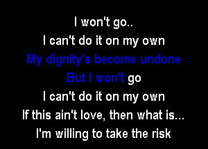 I won't go..
I can't do it on my own
My dignity's become undone
But I won't go
I can't do it on my own
If this ain't love, then what is...
I'm willing to take the risk