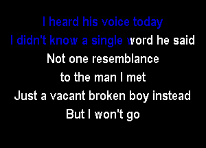 I heard his voice today
I didn't know a single word he said
Not one resemblance
to the man I met
Just a vacant broken boy instead
But I won't go