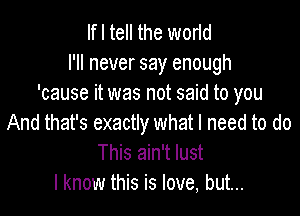 If I tell the worid
I'll never say enough
'cause it was not said to you

And that's exactly what I need to do
This ain't lust
I know this is love, but...