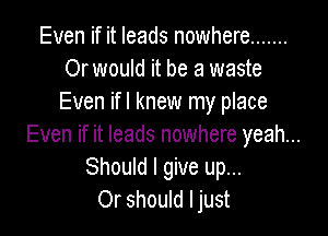 Even if it leads nowhere .......
Or would it be a waste
Even ifl knew my place

Even if it leads nowhere yeah...
Should I give up...
Or should ljust