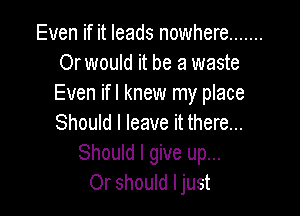 Even if it leads nowhere .......
Or would it be a waste
Even ifl knew my place

Should I leave it there...
Should I give up...
Or should ljust