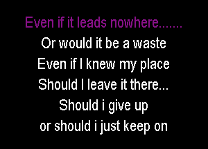 Even if it leads nowhere .......
Or would it be a waste
Even ifl knew my place

Should I leave it there...
Should i give up
or should ijust keep on