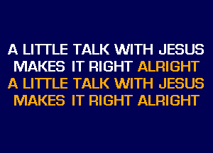 A LITTLE TALK WITH JESUS
MAKES IT RIGHT ALRIGHT
A LITTLE TALK WITH JESUS
MAKES IT RIGHT ALRIGHT