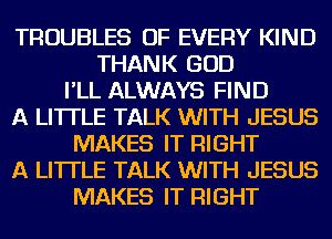 TROUBLES OF EVERY KIND
THANK GOD
I'LL ALWAYS FIND
A LITTLE TALK WITH JESUS
MAKES IT RIGHT
A LITTLE TALK WITH JESUS
MAKES IT RIGHT