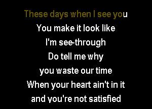 These days when I see you
You make it look like
I'm seethrough

Do tell me why
you waste ourtime
When your heart ain't in it
and you're not satisfied