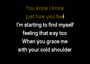 You know I know
just how you feel
I'm starting to find myself

feeling that way too
When you grace me
with your cold shoulder