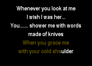 Whenever you look at me
lwish l was her...
You ....... shower me with words

made of knives
When you grace me
with your cold shoulder