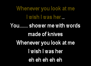 Whenever you look at me
lwish l was her...
You ....... shower me with words

made of knives
Whenever you look at me

lwish lwas her
eh eh eh eh eh